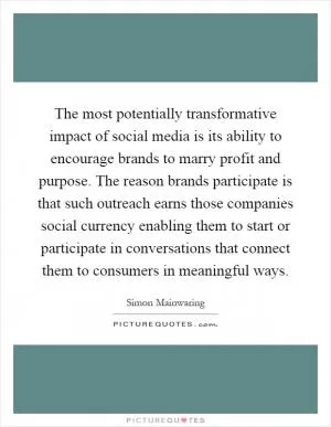 The most potentially transformative impact of social media is its ability to encourage brands to marry profit and purpose. The reason brands participate is that such outreach earns those companies social currency enabling them to start or participate in conversations that connect them to consumers in meaningful ways Picture Quote #1