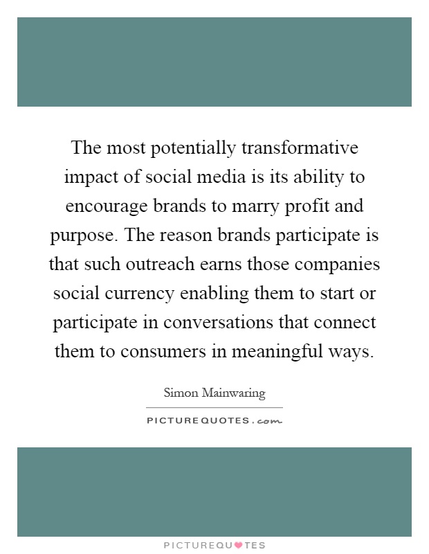 The most potentially transformative impact of social media is its ability to encourage brands to marry profit and purpose. The reason brands participate is that such outreach earns those companies social currency enabling them to start or participate in conversations that connect them to consumers in meaningful ways Picture Quote #1