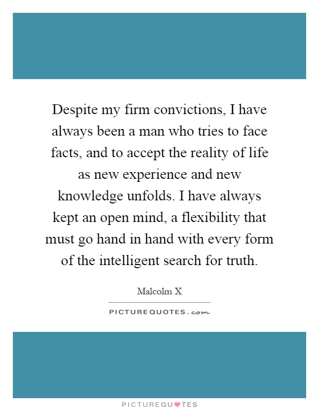 Despite my firm convictions, I have always been a man who tries to face facts, and to accept the reality of life as new experience and new knowledge unfolds. I have always kept an open mind, a flexibility that must go hand in hand with every form of the intelligent search for truth Picture Quote #1