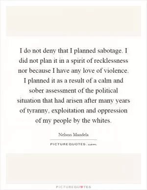 I do not deny that I planned sabotage. I did not plan it in a spirit of recklessness nor because I have any love of violence. I planned it as a result of a calm and sober assessment of the political situation that had arisen after many years of tyranny, exploitation and oppression of my people by the whites Picture Quote #1