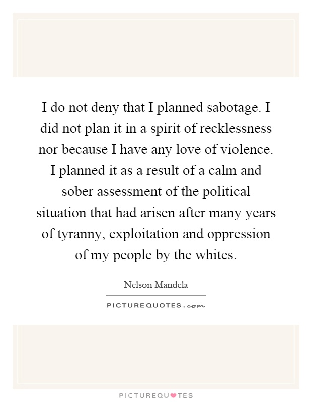 I do not deny that I planned sabotage. I did not plan it in a spirit of recklessness nor because I have any love of violence. I planned it as a result of a calm and sober assessment of the political situation that had arisen after many years of tyranny, exploitation and oppression of my people by the whites Picture Quote #1