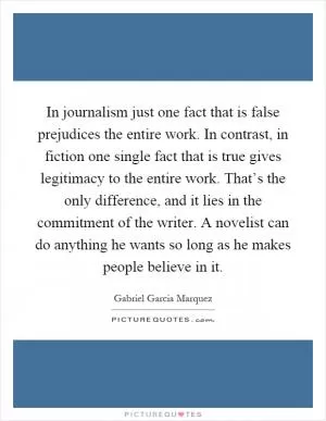 In journalism just one fact that is false prejudices the entire work. In contrast, in fiction one single fact that is true gives legitimacy to the entire work. That’s the only difference, and it lies in the commitment of the writer. A novelist can do anything he wants so long as he makes people believe in it Picture Quote #1