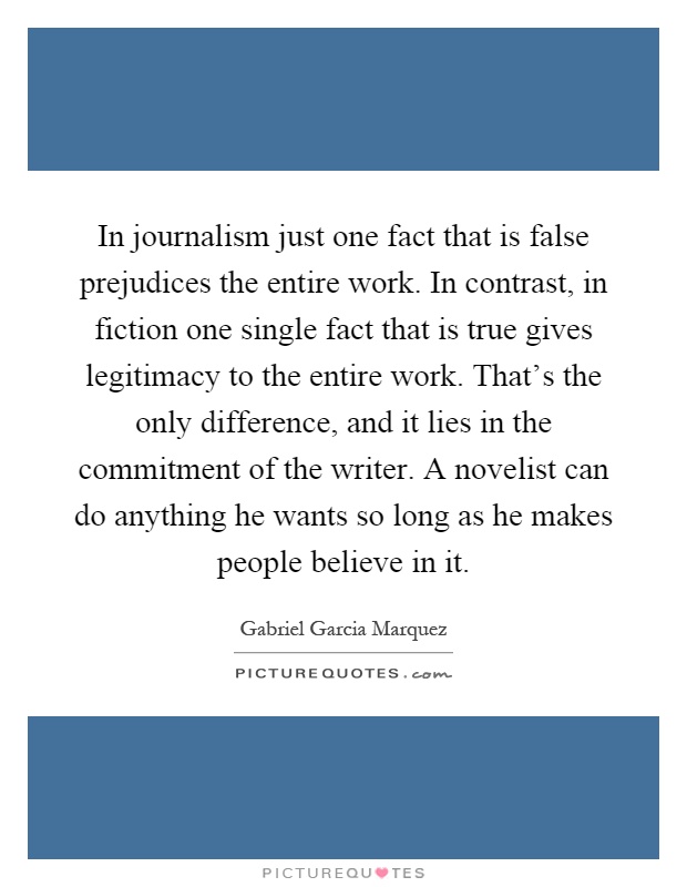 In journalism just one fact that is false prejudices the entire work. In contrast, in fiction one single fact that is true gives legitimacy to the entire work. That's the only difference, and it lies in the commitment of the writer. A novelist can do anything he wants so long as he makes people believe in it Picture Quote #1