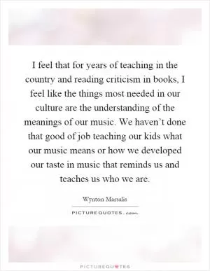 I feel that for years of teaching in the country and reading criticism in books, I feel like the things most needed in our culture are the understanding of the meanings of our music. We haven’t done that good of job teaching our kids what our music means or how we developed our taste in music that reminds us and teaches us who we are Picture Quote #1