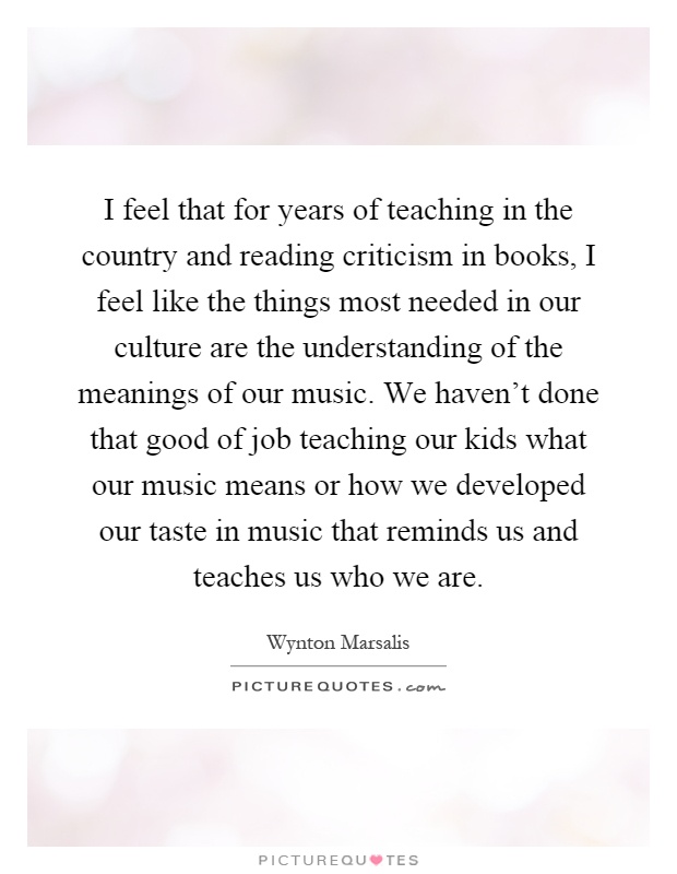 I feel that for years of teaching in the country and reading criticism in books, I feel like the things most needed in our culture are the understanding of the meanings of our music. We haven't done that good of job teaching our kids what our music means or how we developed our taste in music that reminds us and teaches us who we are Picture Quote #1