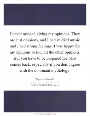 I never minded giving my opinions. They are just opinions, and I had studied music and I had strong feelings. I was happy for my opinions to join all the other opinions. But you have to be prepared for what comes back, especially if you don’t agree with the dominant mythology Picture Quote #1