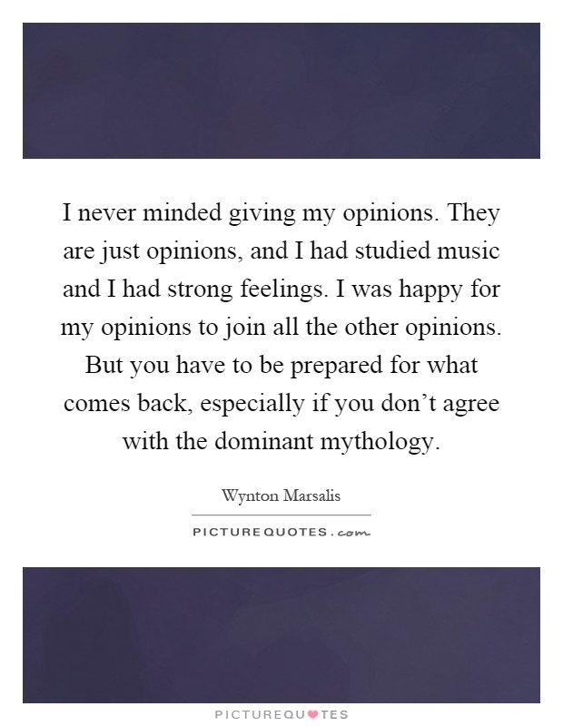I never minded giving my opinions. They are just opinions, and I had studied music and I had strong feelings. I was happy for my opinions to join all the other opinions. But you have to be prepared for what comes back, especially if you don't agree with the dominant mythology Picture Quote #1