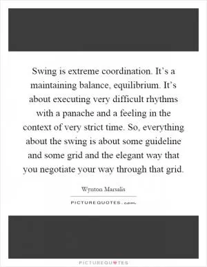 Swing is extreme coordination. It’s a maintaining balance, equilibrium. It’s about executing very difficult rhythms with a panache and a feeling in the context of very strict time. So, everything about the swing is about some guideline and some grid and the elegant way that you negotiate your way through that grid Picture Quote #1