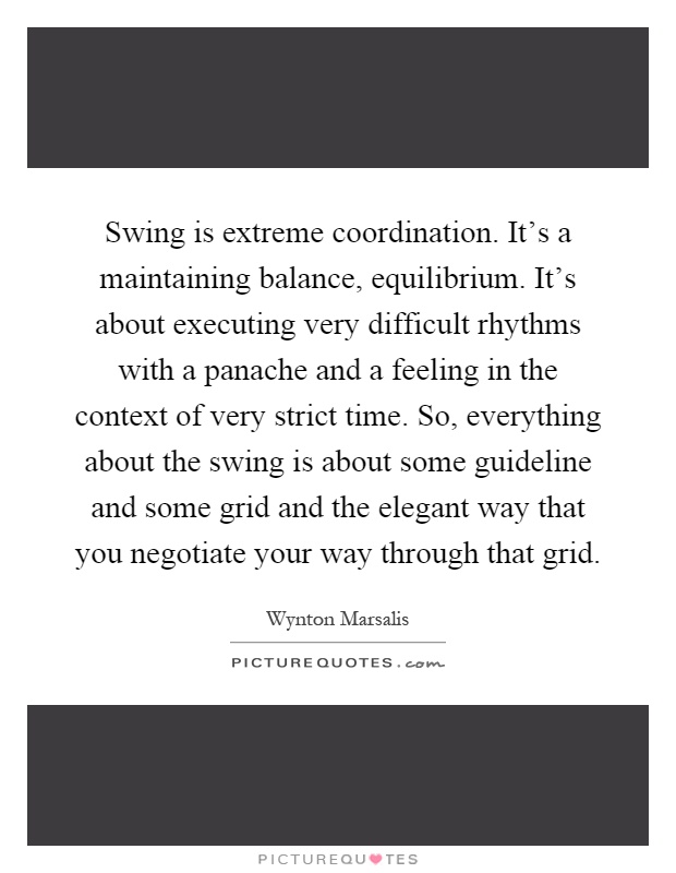 Swing is extreme coordination. It's a maintaining balance, equilibrium. It's about executing very difficult rhythms with a panache and a feeling in the context of very strict time. So, everything about the swing is about some guideline and some grid and the elegant way that you negotiate your way through that grid Picture Quote #1