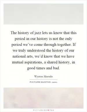 The history of jazz lets us know that this period in our history is not the only period we’ve come through together. If we truly understood the history of our national arts, we’d know that we have mutual aspirations, a shared history, in good times and bad Picture Quote #1