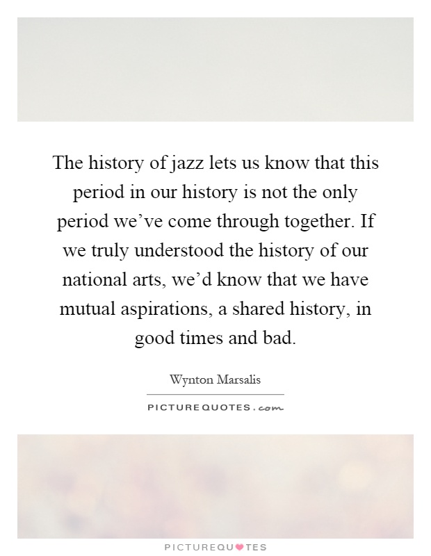 The history of jazz lets us know that this period in our history is not the only period we've come through together. If we truly understood the history of our national arts, we'd know that we have mutual aspirations, a shared history, in good times and bad Picture Quote #1