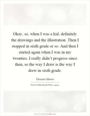 Okay, so, when I was a kid, definitely the drawings and the illustration. Then I stopped in sixth grade or so. And then I started again when I was in my twenties. I really didn’t progress since then, so the way I draw is the way I drew in sixth grade Picture Quote #1