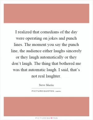 I realized that comedians of the day were operating on jokes and punch lines. The moment you say the punch line, the audience either laughs sincerely or they laugh automatically or they don’t laugh. The thing that bothered me was that automatic laugh. I said, that’s not real laughter Picture Quote #1