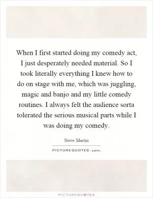 When I first started doing my comedy act, I just desperately needed material. So I took literally everything I knew how to do on stage with me, which was juggling, magic and banjo and my little comedy routines. I always felt the audience sorta tolerated the serious musical parts while I was doing my comedy Picture Quote #1