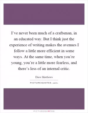 I’ve never been much of a craftsman, in an educated way. But I think just the experience of writing makes the avenues I follow a little more efficient in some ways. At the same time, when you’re young, you’re a little more fearless, and there’s less of an internal critic Picture Quote #1