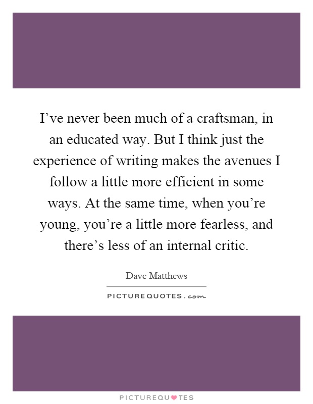 I've never been much of a craftsman, in an educated way. But I think just the experience of writing makes the avenues I follow a little more efficient in some ways. At the same time, when you're young, you're a little more fearless, and there's less of an internal critic Picture Quote #1