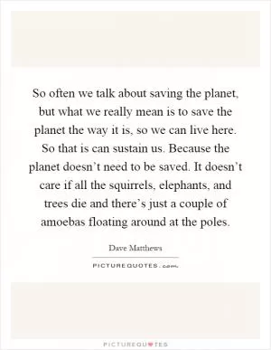 So often we talk about saving the planet, but what we really mean is to save the planet the way it is, so we can live here. So that is can sustain us. Because the planet doesn’t need to be saved. It doesn’t care if all the squirrels, elephants, and trees die and there’s just a couple of amoebas floating around at the poles Picture Quote #1