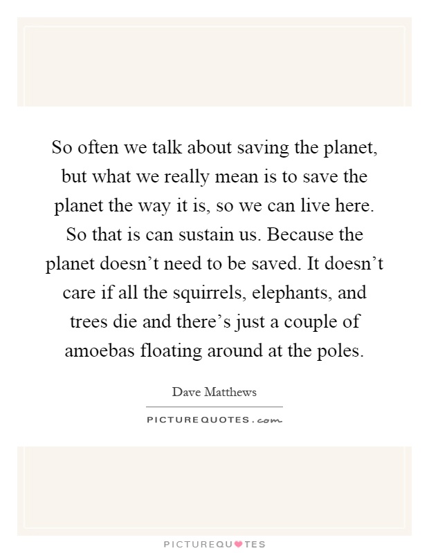 So often we talk about saving the planet, but what we really mean is to save the planet the way it is, so we can live here. So that is can sustain us. Because the planet doesn't need to be saved. It doesn't care if all the squirrels, elephants, and trees die and there's just a couple of amoebas floating around at the poles Picture Quote #1