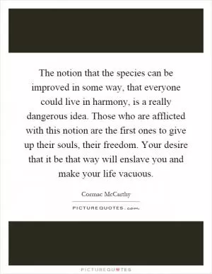 The notion that the species can be improved in some way, that everyone could live in harmony, is a really dangerous idea. Those who are afflicted with this notion are the first ones to give up their souls, their freedom. Your desire that it be that way will enslave you and make your life vacuous Picture Quote #1