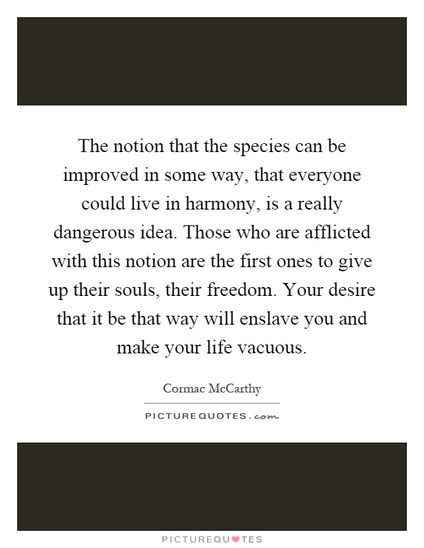 The notion that the species can be improved in some way, that everyone could live in harmony, is a really dangerous idea. Those who are afflicted with this notion are the first ones to give up their souls, their freedom. Your desire that it be that way will enslave you and make your life vacuous Picture Quote #1