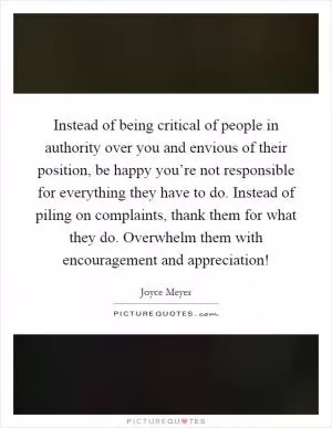 Instead of being critical of people in authority over you and envious of their position, be happy you’re not responsible for everything they have to do. Instead of piling on complaints, thank them for what they do. Overwhelm them with encouragement and appreciation! Picture Quote #1