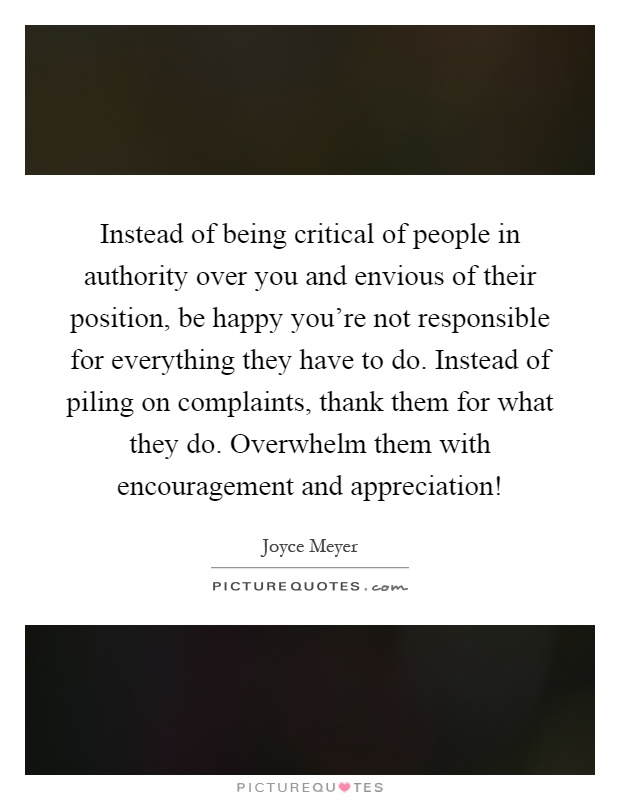 Instead of being critical of people in authority over you and envious of their position, be happy you're not responsible for everything they have to do. Instead of piling on complaints, thank them for what they do. Overwhelm them with encouragement and appreciation! Picture Quote #1