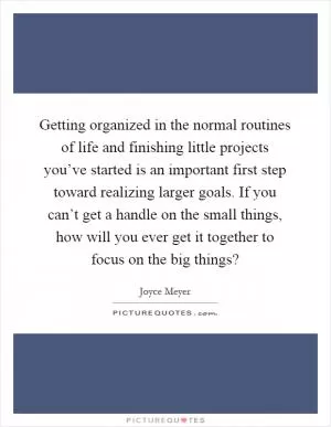Getting organized in the normal routines of life and finishing little projects you’ve started is an important first step toward realizing larger goals. If you can’t get a handle on the small things, how will you ever get it together to focus on the big things? Picture Quote #1