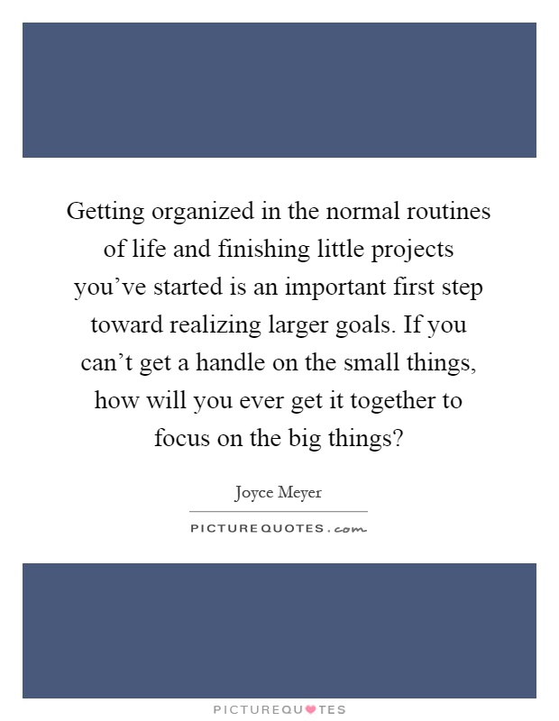Getting organized in the normal routines of life and finishing little projects you've started is an important first step toward realizing larger goals. If you can't get a handle on the small things, how will you ever get it together to focus on the big things? Picture Quote #1