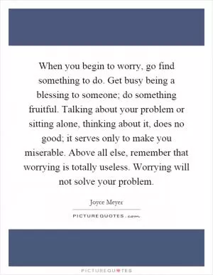 When you begin to worry, go find something to do. Get busy being a blessing to someone; do something fruitful. Talking about your problem or sitting alone, thinking about it, does no good; it serves only to make you miserable. Above all else, remember that worrying is totally useless. Worrying will not solve your problem Picture Quote #1