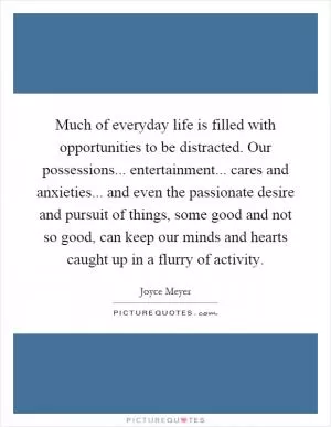 Much of everyday life is filled with opportunities to be distracted. Our possessions... entertainment... cares and anxieties... and even the passionate desire and pursuit of things, some good and not so good, can keep our minds and hearts caught up in a flurry of activity Picture Quote #1