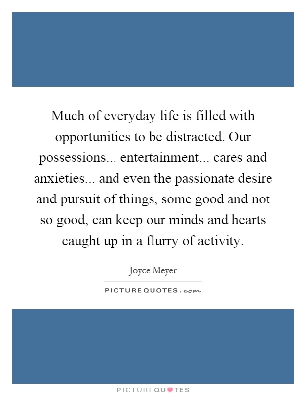 Much of everyday life is filled with opportunities to be distracted. Our possessions... entertainment... cares and anxieties... and even the passionate desire and pursuit of things, some good and not so good, can keep our minds and hearts caught up in a flurry of activity Picture Quote #1