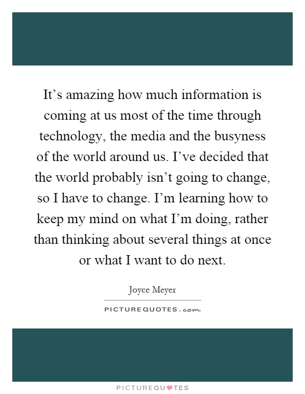 It's amazing how much information is coming at us most of the time through technology, the media and the busyness of the world around us. I've decided that the world probably isn't going to change, so I have to change. I'm learning how to keep my mind on what I'm doing, rather than thinking about several things at once or what I want to do next Picture Quote #1