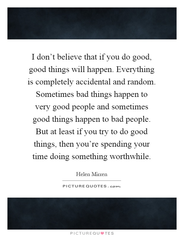 I don't believe that if you do good, good things will happen. Everything is completely accidental and random. Sometimes bad things happen to very good people and sometimes good things happen to bad people. But at least if you try to do good things, then you're spending your time doing something worthwhile Picture Quote #1