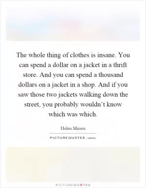 The whole thing of clothes is insane. You can spend a dollar on a jacket in a thrift store. And you can spend a thousand dollars on a jacket in a shop. And if you saw those two jackets walking down the street, you probably wouldn’t know which was which Picture Quote #1