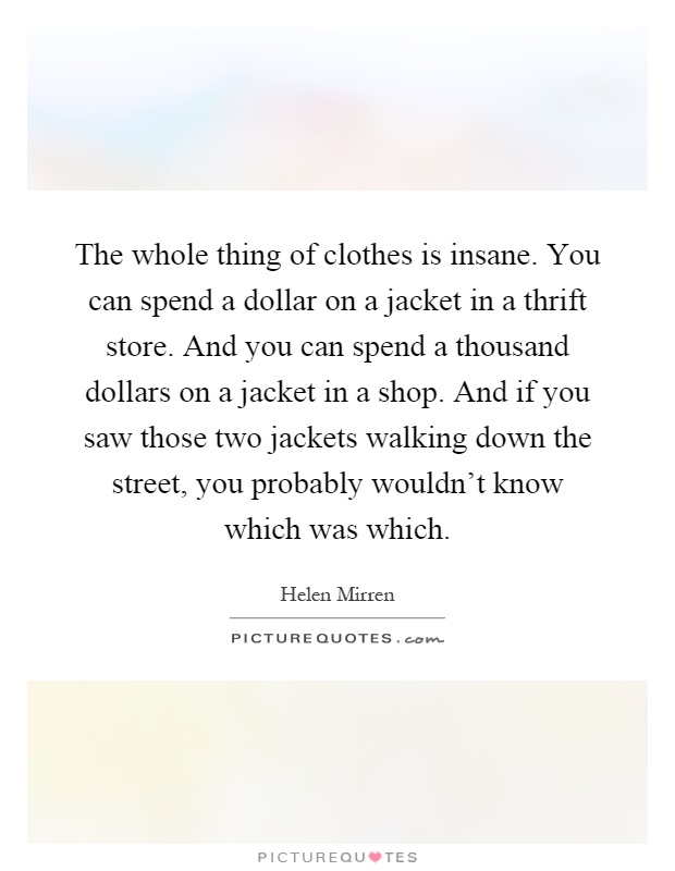 The whole thing of clothes is insane. You can spend a dollar on a jacket in a thrift store. And you can spend a thousand dollars on a jacket in a shop. And if you saw those two jackets walking down the street, you probably wouldn't know which was which Picture Quote #1