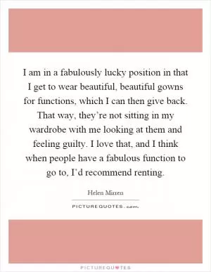 I am in a fabulously lucky position in that I get to wear beautiful, beautiful gowns for functions, which I can then give back. That way, they’re not sitting in my wardrobe with me looking at them and feeling guilty. I love that, and I think when people have a fabulous function to go to, I’d recommend renting Picture Quote #1