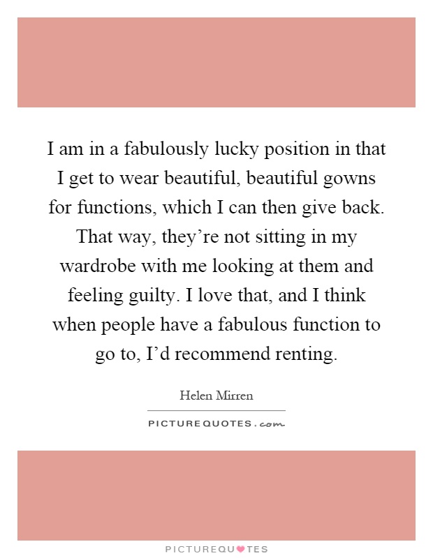 I am in a fabulously lucky position in that I get to wear beautiful, beautiful gowns for functions, which I can then give back. That way, they're not sitting in my wardrobe with me looking at them and feeling guilty. I love that, and I think when people have a fabulous function to go to, I'd recommend renting Picture Quote #1