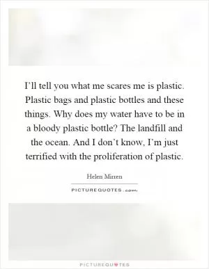 I’ll tell you what me scares me is plastic. Plastic bags and plastic bottles and these things. Why does my water have to be in a bloody plastic bottle? The landfill and the ocean. And I don’t know, I’m just terrified with the proliferation of plastic Picture Quote #1