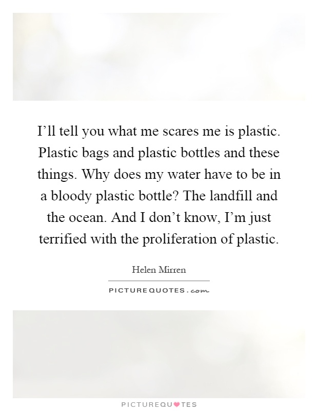 I'll tell you what me scares me is plastic. Plastic bags and plastic bottles and these things. Why does my water have to be in a bloody plastic bottle? The landfill and the ocean. And I don't know, I'm just terrified with the proliferation of plastic Picture Quote #1
