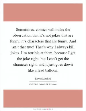 Sometimes, comics will make the observation that it’s not jokes that are funny, it’s characters that are funny. And isn’t that true! That’s why I always kill jokes. I’m terrible at them, because I get the joke right, but I can’t get the character right, and it just goes down like a lead balloon Picture Quote #1