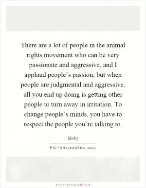 There are a lot of people in the animal rights movement who can be very passionate and aggressive, and I applaud people’s passion, but when people are judgmental and aggressive, all you end up doing is getting other people to turn away in irritation. To change people’s minds, you have to respect the people you’re talking to Picture Quote #1