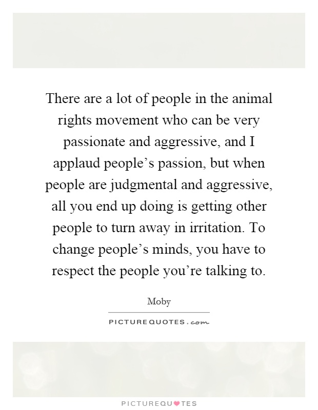There are a lot of people in the animal rights movement who can be very passionate and aggressive, and I applaud people's passion, but when people are judgmental and aggressive, all you end up doing is getting other people to turn away in irritation. To change people's minds, you have to respect the people you're talking to Picture Quote #1