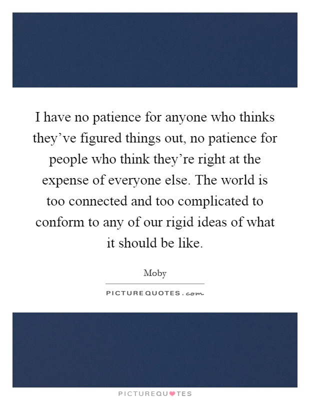 I have no patience for anyone who thinks they've figured things out, no patience for people who think they're right at the expense of everyone else. The world is too connected and too complicated to conform to any of our rigid ideas of what it should be like Picture Quote #1