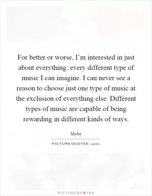 For better or worse, I’m interested in just about everything: every different type of music I can imagine. I can never see a reason to choose just one type of music at the exclusion of everything else. Different types of music are capable of being rewarding in different kinds of ways Picture Quote #1