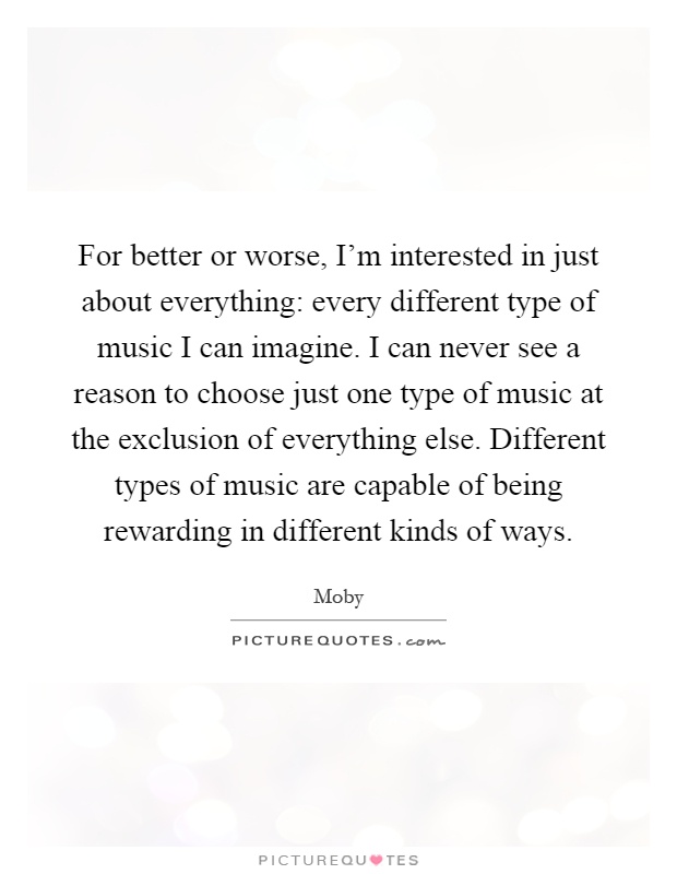 For better or worse, I'm interested in just about everything: every different type of music I can imagine. I can never see a reason to choose just one type of music at the exclusion of everything else. Different types of music are capable of being rewarding in different kinds of ways Picture Quote #1