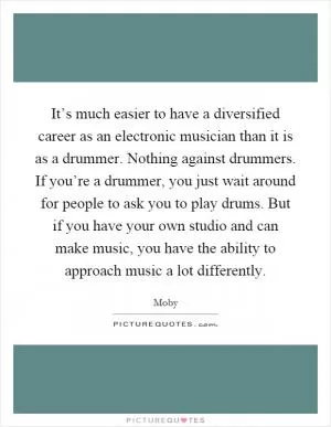 It’s much easier to have a diversified career as an electronic musician than it is as a drummer. Nothing against drummers. If you’re a drummer, you just wait around for people to ask you to play drums. But if you have your own studio and can make music, you have the ability to approach music a lot differently Picture Quote #1