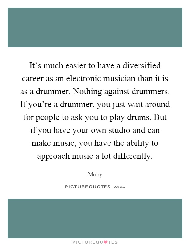 It's much easier to have a diversified career as an electronic musician than it is as a drummer. Nothing against drummers. If you're a drummer, you just wait around for people to ask you to play drums. But if you have your own studio and can make music, you have the ability to approach music a lot differently Picture Quote #1