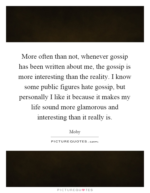 More often than not, whenever gossip has been written about me, the gossip is more interesting than the reality. I know some public figures hate gossip, but personally I like it because it makes my life sound more glamorous and interesting than it really is Picture Quote #1
