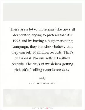 There are a lot of musicians who are still desperately trying to pretend that it’s 1998 and by having a huge marketing campaign, they somehow believe that they can sell 10 million records. That’s delusional. No one sells 10 million records. The days of musicians getting rich off of selling records are done Picture Quote #1