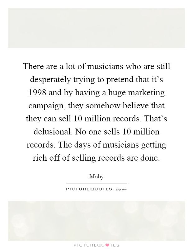 There are a lot of musicians who are still desperately trying to pretend that it's 1998 and by having a huge marketing campaign, they somehow believe that they can sell 10 million records. That's delusional. No one sells 10 million records. The days of musicians getting rich off of selling records are done Picture Quote #1